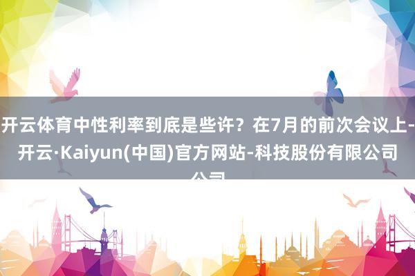 开云体育中性利率到底是些许？在7月的前次会议上-开云·Kaiyun(中国)官方网站-科技股份有限公司