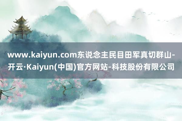 www.kaiyun.com东说念主民目田军真切群山-开云·Kaiyun(中国)官方网站-科技股份有限公司