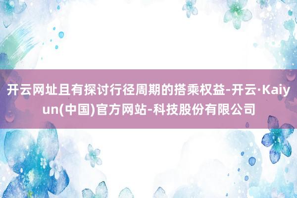 开云网址且有探讨行径周期的搭乘权益-开云·Kaiyun(中国)官方网站-科技股份有限公司