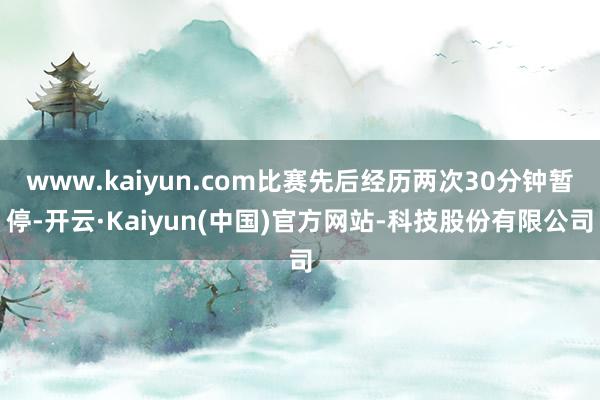 www.kaiyun.com比赛先后经历两次30分钟暂停-开云·Kaiyun(中国)官方网站-科技股份有限公司