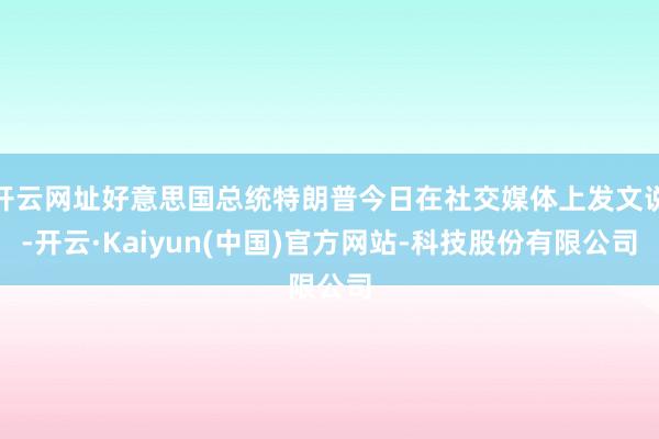开云网址好意思国总统特朗普今日在社交媒体上发文说-开云·Kaiyun(中国)官方网站-科技股份有限公司