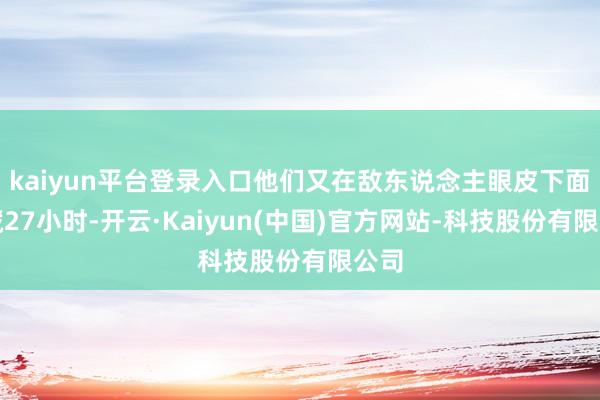 kaiyun平台登录入口他们又在敌东说念主眼皮下面遁藏27小时-开云·Kaiyun(中国)官方网站-科技股份有限公司