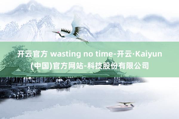 开云官方 wasting no time-开云·Kaiyun(中国)官方网站-科技股份有限公司