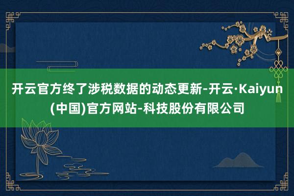 开云官方终了涉税数据的动态更新-开云·Kaiyun(中国)官方网站-科技股份有限公司