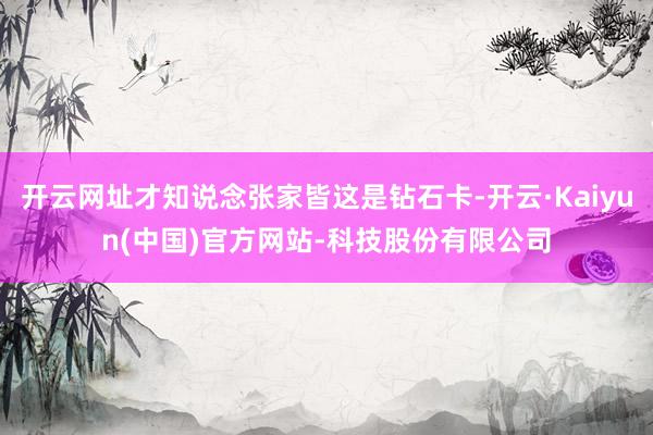 开云网址才知说念张家皆这是钻石卡-开云·Kaiyun(中国)官方网站-科技股份有限公司