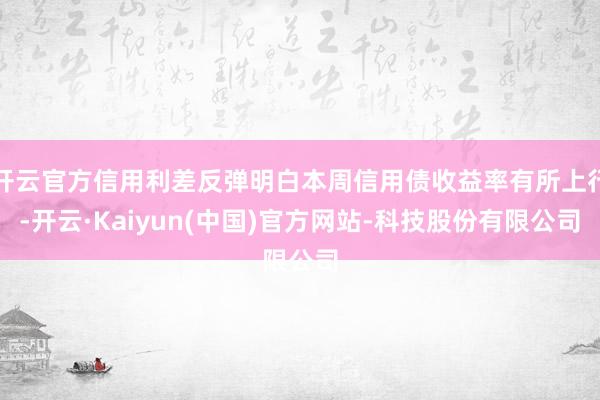 开云官方信用利差反弹明白本周信用债收益率有所上行-开云·Kaiyun(中国)官方网站-科技股份有限公司