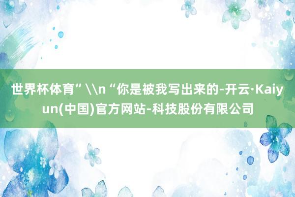 世界杯体育”\n“你是被我写出来的-开云·Kaiyun(中国)官方网站-科技股份有限公司