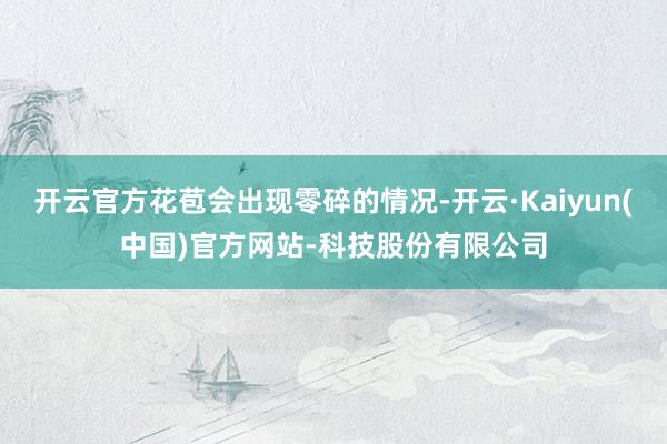 开云官方花苞会出现零碎的情况-开云·Kaiyun(中国)官方网站-科技股份有限公司