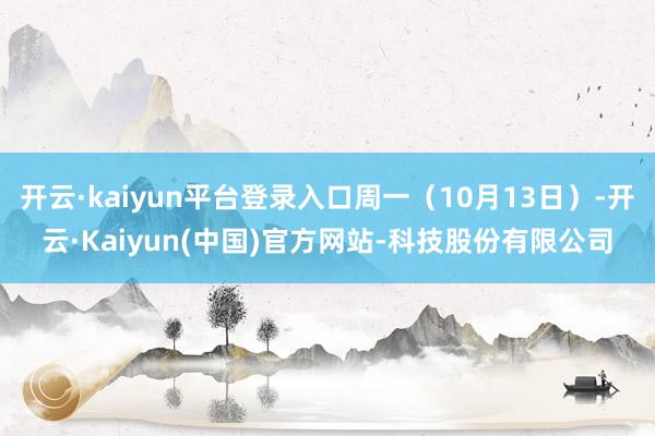 开云·kaiyun平台登录入口周一（10月13日）-开云·Kaiyun(中国)官方网站-科技股份有限公司