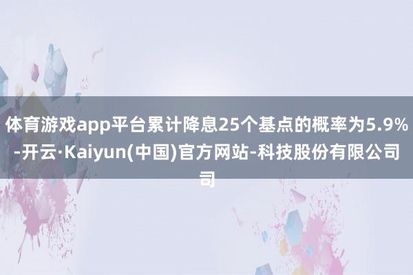 体育游戏app平台累计降息25个基点的概率为5.9%-开云·Kaiyun(中国)官方网站-科技股份有限公司