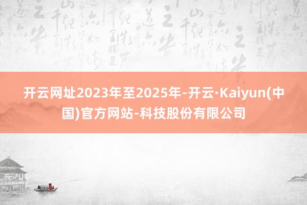 开云网址2023年至2025年-开云·Kaiyun(中国)官方网站-科技股份有限公司