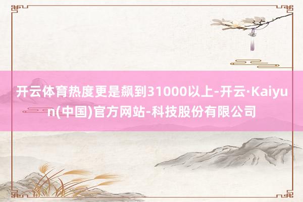 开云体育热度更是飙到31000以上-开云·Kaiyun(中国)官方网站-科技股份有限公司