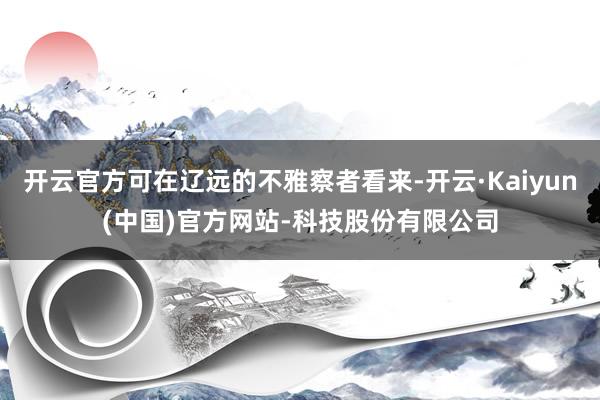 开云官方可在辽远的不雅察者看来-开云·Kaiyun(中国)官方网站-科技股份有限公司