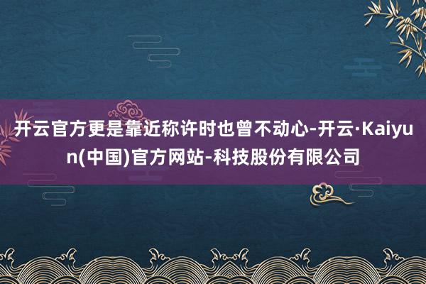 开云官方更是靠近称许时也曾不动心-开云·Kaiyun(中国)官方网站-科技股份有限公司
