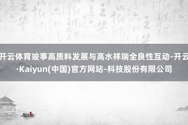 开云体育竣事高质料发展与高水祥瑞全良性互动-开云·Kaiyun(中国)官方网站-科技股份有限公司
