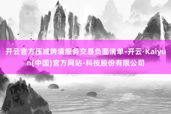 开云官方压减跨境服务交易负面清单-开云·Kaiyun(中国)官方网站-科技股份有限公司