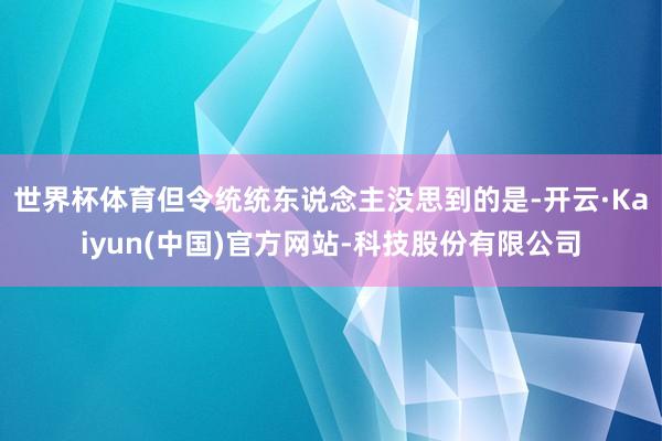 世界杯体育但令统统东说念主没思到的是-开云·Kaiyun(中国)官方网站-科技股份有限公司