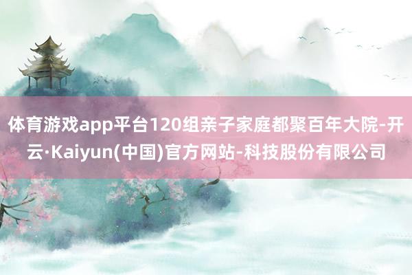 体育游戏app平台120组亲子家庭都聚百年大院-开云·Kaiyun(中国)官方网站-科技股份有限公司