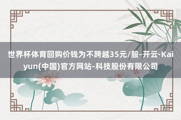 世界杯体育回购价钱为不跨越35元/股-开云·Kaiyun(中国)官方网站-科技股份有限公司