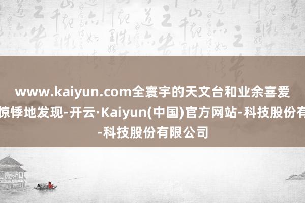 www.kaiyun.com全寰宇的天文台和业余喜爱者王人惊悸地发现-开云·Kaiyun(中国)官方网站-科技股份有限公司