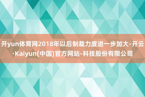 开yun体育网2018年以后制裁力度进一步加大-开云·Kaiyun(中国)官方网站-科技股份有限公司