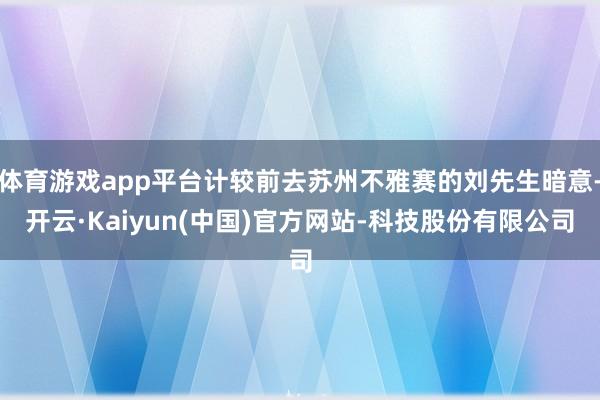 体育游戏app平台计较前去苏州不雅赛的刘先生暗意-开云·Kaiyun(中国)官方网站-科技股份有限公司