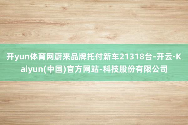 开yun体育网蔚来品牌托付新车21318台-开云·Kaiyun(中国)官方网站-科技股份有限公司