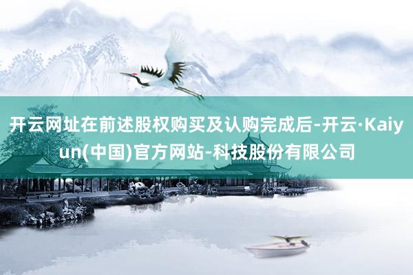 开云网址在前述股权购买及认购完成后-开云·Kaiyun(中国)官方网站-科技股份有限公司