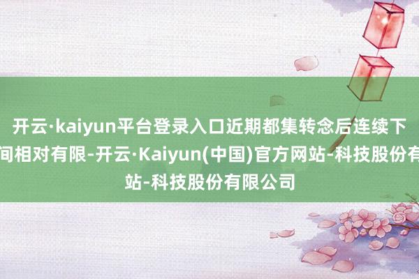 开云·kaiyun平台登录入口近期都集转念后连续下行的空间相对有限-开云·Kaiyun(中国)官方网站-科技股份有限公司
